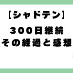 【シャドテン】300日継続の経過と感想
